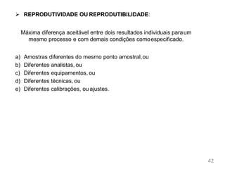 42
Parâmetros de
Mérito
 REPRODUTIVIDADE OU REPRODUTIBILIDADE:
Máxima diferença aceitável entre dois resultados individuais paraum
mesmo processo e com demais condições comoespecificado.
a) Amostras diferentes do mesmo ponto amostral,ou
b) Diferentes analistas, ou
c) Diferentes equipamentos, ou
d) Diferentes técnicas, ou
e) Diferentes calibrações, ou ajustes.
 
