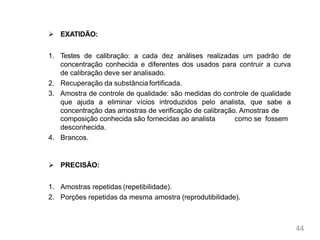 44
Parâmetros de
Mérito
 EXATIDÃO:
1. Testes de calibração: a cada dez análises realizadas um padrão de
concentração conhecida e diferentes dos usados para contruir a curva
de calibração deve ser analisado.
2. Recuperação da substância fortificada.
3. Amostra de controle de qualidade: são medidas do controle de qualidade
que ajuda a eliminar vícios introduzidos pelo analista, que sabe a
concentração das amostras de verificação de calibração. Amostras de
como se fossem
composição conhecida são fornecidas ao analista
desconhecida.
4. Brancos.
 PRECISÃO:
1. Amostras repetidas (repetibilidade).
2. Porções repetidas da mesma amostra (reprodutibilidade).
 