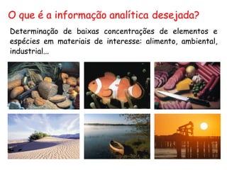 O que é a informação analítica desejada?
Determinação de baixas concentrações de elementos e
espécies em materiais de interesse: alimento, ambiental,
industrial...
 