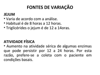 FONTES DE VARIAÇÃO
JEJUM
• Varia de acordo com a análise.
• Habitual é de 8 horas a 12 horas.
• Triglicérides o jejum é de 12 a 14oras.
ATIVIDADE FÍSICA
• Aumento na atividade sérica de algumas enzimas
que pode persistir por 12 a 24 horas. Por esta
razão, prefere-se a coleta com o paciente em
condições basais.
 