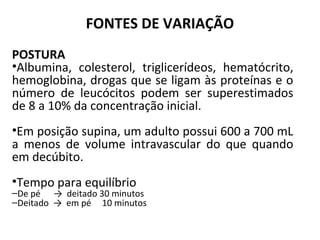 FONTES DE VARIAÇÃO
POSTURA
•Albumina, colesterol, triglicerídeos, hematócrito,
hemoglobina, drogas que se ligam às proteínas e o
número de leucócitos podem ser superestimados
de 8 a 10% da concentração inicial.
•Em posição supina, um adulto possui 600 a 700 mL
a menos de volume intravascular do que quando
em decúbito.
•Tempo para equilíbrio
–De pé → deitado 30 minutos
–Deitado → em pé 10 minutos
 