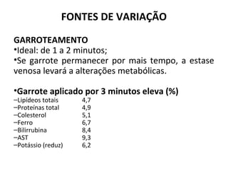 FONTES DE VARIAÇÃO
GARROTEAMENTO
•Ideal: de 1 a 2 minutos;
•Se garrote permanecer por mais tempo, a estase
venosa levará a alterações metabólicas.
•Garrote aplicado por 3 minutos eleva (%)
–Lipídeos totais 4,7
–Proteínas total 4,9
–Colesterol 5,1
–Ferro 6,7
–Bilirrubina 8,4
–AST 9,3
–Potássio (reduz) 6,2
 