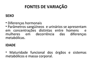 FONTES DE VARIAÇÃO
SEXO
• Diferenças hormonais
• Parâmetros sangüíneos e urinários se apresentam
em concentrações distintas entre homens e
mulheres em decorrência das diferenças
metabólicas.
IDADE
• Maturidade funcional dos órgãos e sistemas
metabólicos e massa corporal.
 