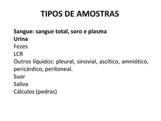 Sangue: sangue total, soro e plasma
Urina
Fezes
LCR
Outros líquidos: pleural, sinovial, ascítico, amniótico,
pericárdico, peritoneal.
Suor
Saliva
Cálculos (pedras)
TIPOS DE AMOSTRAS
 