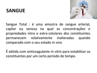 Sangue Total : é uma amostra de sangue arterial,
capilar ou venosa na qual as concentrações e
propriedades intra e extra-celulares dos constituintes
permanecem relativamente inalteradas quando
comparado com o seu estado in vivo.
É obtida com anticoagulante in vitro para estabilizar os
constituintes por um certo período de tempo.
SANGUE
 