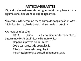 ANTICOAGULANTES
•Quando necessita-se de sangue total ou plasma para
algumas análises usam-se anticoagulantes.
•Em geral, interferem no mecanismo de coagulação in vitro,
inibindo a formação da protrombina ou da trombina.
•Os mais usados são:
EDTA (ácido etileno-diamino-tetra-acético):
determinações bioquímicas e hematológicas
Heparina: provas bioquímicas
Oxalatos: provas de coagulação
Citratos: provas de coagulação
Polianetolsulfonato de sódio: hemoculturas
 