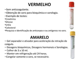 VERMELHO
–Sem anticoagulante.
–Obtenção de soro para bioquímica e sorologia.
–Exemplo de testes:
•Creatinina
•Glicose
•Uréia
•Colesterol
•Pesquisa e identificação de anticorpos e ou antígenos no soro.
AMARELO
– Gel separador e ativador para aceleração da retração do
coágulo.
– Dosagens bioquímicas, Dosagens hormonais e Sorologias.
– Colher de 3 a 10 ml.
– Manter em refrigeração até 24 horas.
–Congelar somente o soro, se necessário.
 