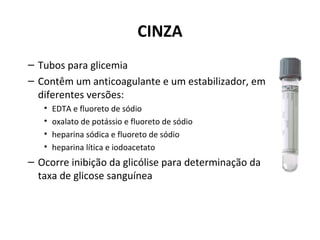 CINZA
– Tubos para glicemia
– Contêm um anticoagulante e um estabilizador, em
diferentes versões:
• EDTA e fluoreto de sódio
• oxalato de potássio e fluoreto de sódio
• heparina sódica e fluoreto de sódio
• heparina lítica e iodoacetato
– Ocorre inibição da glicólise para determinação da
taxa de glicose sanguínea
 