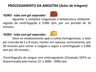 •SORO - tubo sem gel separador:
Aguardar a completa coagulação à temperatura ambiente
seguida de centrifugação a 3.000 rpm, por um período de 10
minutos.
•SORO - tubo com gel separador:
Deve-se imediatamente após a coleta homogeneizar, o tubo
por inversão de 5 a 8 vezes, manter em repouso, verticalmente, por
30 minutos para retrair o coágulo e seguir a centrifugação a 3.000
rpm por 10 minutos.
•Centrifugação de sangue com anticoagulante (Citratado, EDTA ou
Heparinizado) pelo menos 15’ a 2000 – 3000 rpm.
PROCESSAMENTO DA AMOSTRA (Setor de triagem)
 