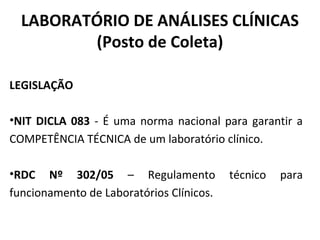 LABORATÓRIO DE ANÁLISES CLÍNICAS
(Posto de Coleta)
LEGISLAÇÃO
•NIT DICLA 083 - É uma norma nacional para garantir a
COMPETÊNCIA TÉCNICA de um laboratório clínico.
•RDC Nº 302/05 – Regulamento técnico para
funcionamento de Laboratórios Clínicos.
 