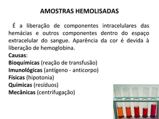 É a liberação de componentes intracelulares das
hemácias e outros componentes dentro do espaço
extracelular do sangue. Aparência da cor é devida à
liberação de hemoglobina.
Causas:
Bioquímicas (reação de transfusão)
Imunológicas (antígeno - anticorpo)
Físicas (hipotonia)
Químicas (resíduos)
Mecânicas (centrifugação)
AMOSTRAS HEMOLISADAS
 