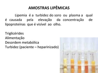 Lipemia é a turbidez do soro ou plasma a qual
é causada pela elevação da concentração de
lipoproteínas que é visível ao olho.
Triglicérides
Alimentação
Desordem metabólica
Turbidez (paciente – heparinizado)
AMOSTRAS LIPÊMICAS
 