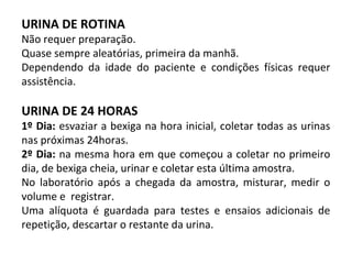 URINA DE ROTINA
Não requer preparação.
Quase sempre aleatórias, primeira da manhã.
Dependendo da idade do paciente e condições físicas requer
assistência.
URINA DE 24 HORAS
1º Dia: esvaziar a bexiga na hora inicial, coletar todas as urinas
nas próximas 24horas.
2º Dia: na mesma hora em que começou a coletar no primeiro
dia, de bexiga cheia, urinar e coletar esta última amostra.
No laboratório após a chegada da amostra, misturar, medir o
volume e registrar.
Uma alíquota é guardada para testes e ensaios adicionais de
repetição, descartar o restante da urina.
 
