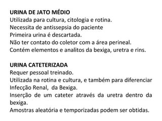 Prof.
Ron
aldo
Cost
a
URINA DE JATO MÉDIO
Utilizada para cultura, citologia e rotina.
Necessita de antissepsia do paciente
Primeira urina é descartada.
Não ter contato do coletor com a área perineal.
Contém elementos e analitos da bexiga, uretra e rins.
URINA CATETERIZADA
Requer pessoal treinado.
Utilizada na rotina e cultura, e também para diferenciar
Infecção Renal, da Bexiga.
Inserção de um cateter através da uretra dentro da
bexiga.
Amostras aleatória e temporizadas podem ser obtidas.
 