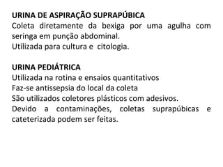 URINA DE ASPIRAÇÃO SUPRAPÚBICA
Coleta diretamente da bexiga por uma agulha com
seringa em punção abdominal.
Utilizada para cultura e citologia.
URINA PEDIÁTRICA
Utilizada na rotina e ensaios quantitativos
Faz-se antissepsia do local da coleta
São utilizados coletores plásticos com adesivos.
Devido a contaminações, coletas suprapúbicas e
cateterizada podem ser feitas.
 
