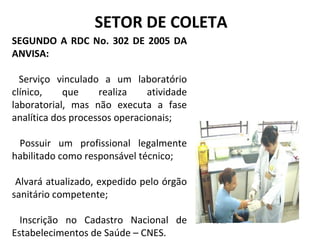 SEGUNDO A RDC No. 302 DE 2005 DA
ANVISA:
Serviço vinculado a um laboratório
clínico, que realiza atividade
laboratorial, mas não executa a fase
analítica dos processos operacionais;
Possuir um profissional legalmente
habilitado como responsável técnico;
Alvará atualizado, expedido pelo órgão
sanitário competente;
Inscrição no Cadastro Nacional de
Estabelecimentos de Saúde – CNES.
SETOR DE COLETA
 