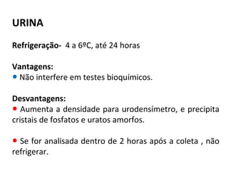 URINA
Refrigeração- 4 a 6ºC, até 24 horas
Vantagens:
● Não interfere em testes bioquímicos.
Desvantagens:
● Aumenta a densidade para urodensímetro, e precipita
cristais de fosfatos e uratos amorfos.
● Se for analisada dentro de 2 horas após a coleta , não
refrigerar.
 
