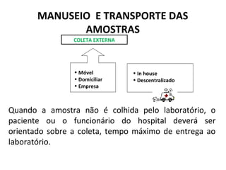 • Móvel
• Domiciliar
• Empresa
• In house
• Descentralizado
Quando a amostra não é colhida pelo laboratório, o
paciente ou o funcionário do hospital deverá ser
orientado sobre a coleta, tempo máximo de entrega ao
laboratório.
MANUSEIO E TRANSPORTE DAS
AMOSTRAS
COLETA EXTERNA
 