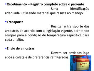 •Recebimento – Registro completo sobre o paciente
Uma identificação
adequada, utilizando material que resista ao manejo.
•Transporte
Realizar o transporte das
amostras de acordo com a legislação vigente, atentando
sempre para a condição de temperatura específica para
cada analito.
•Envio de amostras
Devem ser enviadas logo
após a coleta e de preferência refrigeradas.
 