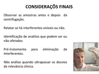 Observar as amostras antes e depois da
centrifugação.
Relatar se há interferentes visíveis ou não.
Identificação de analitos que podem ser ou
não afetados
Pré-tratamento para eliminação de
interferentes.
Não análise quando ultrapassar os desvios
de relevância clínica.
CONSIDERAÇÕS FINAIS
 