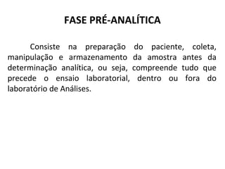 FASE PRÉ-ANALÍTICA
Consiste na preparação do paciente, coleta,
manipulação e armazenamento da amostra antes da
determinação analítica, ou seja, compreende tudo que
precede o ensaio laboratorial, dentro ou fora do
laboratório de Análises.
 