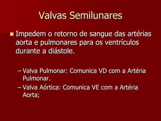 Valvas Semilunares
 Impedem o retorno de sangue das artérias
aorta e pulmonares para os ventrículos
durante a diástole.
– Valva Pulmonar: Comunica VD com a Artéria
Pulmonar.
– Valva Aórtica: Comunica VE com a Artéria
Aorta;
 