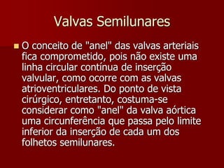 Valvas Semilunares
 O conceito de "anel" das valvas arteriais
fica comprometido, pois não existe uma
linha circular contínua de inserção
valvular, como ocorre com as valvas
atrioventriculares. Do ponto de vista
cirúrgico, entretanto, costuma-se
considerar como "anel" da valva aórtica
uma circunferência que passa pelo limite
inferior da inserção de cada um dos
folhetos semilunares.
 