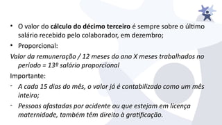 • O ialor do cálculo do décimo terceiro é sempre sobre o últmo
salário recebido pelo colaborador, em dezembro;
• Proporcional:
Valor da remuneração / 12 meses do ano X meses trabalhados no
período = 13º salário proporcional
Importante:
- A cada 15 dias do mês, o ialor já é contabilizado como um mês
inteiro;
- Pessoas afastadas por acidente ou que estejam em licença
maternidade, também têm direito à gratfcação.
 