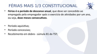 FÉRIAS MAIS 1/3 CONSTITUCIONAL
• Férias é o período de descanso anual, que deie ser concedido ao
empregado pelo empregador após o exercício de atiidades por um ano,
ou seja, doze meses consecutvos.
• Período aquisitio;
• Período concessiio;
• Recebimento em dobro - súmula 81 do TST;
 