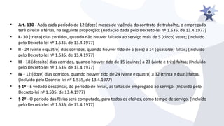 • Art. 130 - Após cada período de 12 (doze) meses de iigência do contrato de trabalho, o empregado
terá direito a férias, na seguinte proporção: (Redação dada pelo Decreto-lei nº 1.535, de 13.4.1977)
• I - 30 (trinta) dias corridos, quando não houier faltado ao seriiço mais de 5 (cinco) iezes; (Incluído
pelo Decreto-lei nº 1.535, de 13.4.1977)
• II - 24 (iinte e quatro) dias corridos, quando houier tdo de 6 (seis) a 14 (quatorze) faltas; (Incluído
pelo Decreto-lei nº 1.535, de 13.4.1977)
• III - 18 (dezoito) dias corridos, quando houier tdo de 15 (quinze) a 23 (iinte e três) faltas; (Incluído
pelo Decreto-lei nº 1.535, de 13.4.1977)
• IV - 12 (doze) dias corridos, quando houier tdo de 24 (iinte e quatro) a 32 (trinta e duas) faltas.
(Incluído pelo Decreto-lei nº 1.535, de 13.4.1977)
• § 1º - É iedado descontar, do período de férias, as faltas do empregado ao seriiço. (Incluído pelo
Decreto-lei nº 1.535, de 13.4.1977)
• § 2º - O período das férias será computado, para todos os efeitos, como tempo de seriiço. (Incluído
pelo Decreto-lei nº 1.535, de 13.4.1977)
 