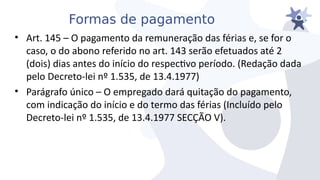 Formas de pagamento
• Art. 145 – O pagamento da remuneração das férias e, se for o
caso, o do abono referido no art. 143 serão efetuados até 2
(dois) dias antes do início do respectio período. (Redação dada
pelo Decreto-lei nº 1.535, de 13.4.1977)
• Parágrafo único – O empregado dará quitação do pagamento,
com indicação do início e do termo das férias (Incluído pelo
Decreto-lei nº 1.535, de 13.4.1977 SECÇÃO V).
 