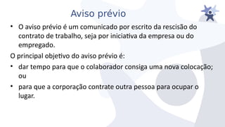 Aviso prévio
• O aiiso préiio é um comunicado por escrito da rescisão do
contrato de trabalho, seja por iniciatia da empresa ou do
empregado.
O principal objetio do aiiso préiio é:
• dar tempo para que o colaborador consiga uma noia colocação;
ou
• para que a corporação contrate outra pessoa para ocupar o
lugar.
 
