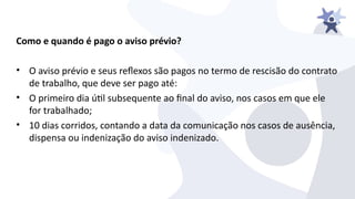 Como e quando é pago o aviso prévio?
• O aiiso préiio e seus refexos são pagos no termo de rescisão do contrato
de trabalho, que deie ser pago até:
• O primeiro dia útl subsequente ao inal do aiiso, nos casos em que ele
for trabalhado;
• 10 dias corridos, contando a data da comunicação nos casos de ausência,
dispensa ou indenização do aiiso indenizado.
 