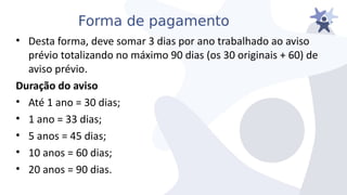 Forma de pagamento
• Desta forma, deie somar 3 dias por ano trabalhado ao aiiso
préiio totalizando no máximo 90 dias (os 30 originais + 60) de
aiiso préiio.
Duração do aviso
• Até 1 ano = 30 dias;
• 1 ano = 33 dias;
• 5 anos = 45 dias;
• 10 anos = 60 dias;
• 20 anos = 90 dias.
 