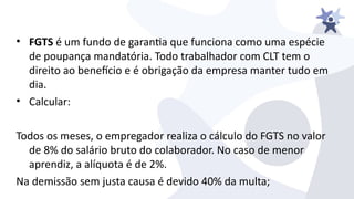 • FGTS é um fundo de garanta que funciona como uma espécie
de poupança mandatória. Todo trabalhador com CLT tem o
direito ao benefcio e é obrigação da empresa manter tudo em
dia.
• Calcular:
Todos os meses, o empregador realiza o cálculo do FGTS no ialor
de 8% do salário bruto do colaborador. No caso de menor
aprendiz, a alíquota é de 2%.
Na demissão sem justa causa é deiido 40% da multa;
 
