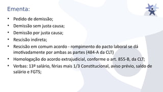 Ementa:
• Pedido de demissão;
• Demissão sem justa causa;
• Demissão por justa causa;
• Rescisão indireta;
• Rescisão em comum acordo - rompimento do pacto laboral se dá
imotiadamente por ambas as partes (484-A da CLT)
• Homologação do acordo extrajudicial, conforme o art. 855-B, da CLT;
• Verbas: 13º salário, férias mais 1/3 Consttucional, aiiso préiio, saldo de
salário e FGTS;
 