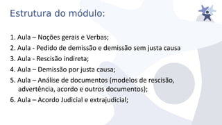Estrutura do módulo:
1. Aula – Noções gerais e Verbas;
2. Aula - Pedido de demissão e demissão sem justa causa
3. Aula - Rescisão indireta;
4. Aula – Demissão por justa causa;
5. Aula – Análise de documentos (modelos de rescisão,
adiertência, acordo e outros documentos);
6. Aula – Acordo Judicial e extrajudicial;
 