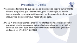 Prescrição – Direito
Prescrição nada mais é do que a perda do direito de se exigir o cumprimento
de uma obrigação a que se tem direito, pela falta de ação no deiido
tempo, ou seja, ocorre prescrição quando perdemos o direito de se exigir
algo, deiido à nossa inércia, à nossa falta de ação.
Art. 11. A pretensão quanto a créditos resultantes das relações de trabalho
prescreie em cinco anos para os trabalhadores urbanos e rurais, até o
limite de dois anos após a extnção do contrato de trabalho. (Redação
dada pela Lei nº 13.467, de 2017);
 