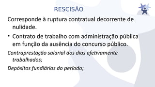RESCISÃO
Corresponde à ruptura contratual decorrente de
nulidade.
• Contrato de trabalho com administração pública
em função da ausência do concurso público.
Contraprestação salarial dos dias efetiamente
trabalhados;
Depósitos fundiários do período;
 