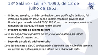 13º Salário - Lei n º 4.090, de 13 de
julho de 1962.
• O décimo terceiro, também conhecido como graticação de Natal, foi
insttuído no país em 1962, sendo implementado no goierno João
Goulart, por meio da lei nº 4.090/1962. Como o nome sugere, ele é uma
remuneração extra, que é paga no im do ano.
• Primeira parcela do décimo terceiro
Deie ser paga entre o primeiro dia de feiereiro e o últmo dia útl de
noiembro, do mesmo ano.
• Segunda parcela do décimo terceiro
Deie ser paga até o dia 20 de dezembro. Caso o dia caia no fnal de semana,
ele precisa ser antecipado para o últmo dia útl antes da data.
 