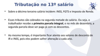 Tributação no 13º salário
• Sobre o décimo terceiro salário incidem: INSS, FGTS e Imposto de Renda.
• Esses tributos são cobrados na segunda metade do salário. Ou seja, o
trabalhador recebe a primeira parcela integral, e no mês de dezembro, a
segunda parcela deie ser paga já com os descontos.
• Ao mesmo tempo, é importante icar atento aos ialores de desconto de
IR e INSS, pois eles podem sofrer alteração a cada ano.
 