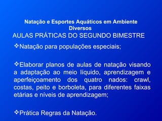 AULAS PRÁTICAS DO SEGUNDO BIMESTRE
Natação e Esportes Aquáticos em Ambiente
Diversos
Natação para populações especiais;
Elaborar planos de aulas de natação visando
a adaptação ao meio líquido, aprendizagem e
aperfeiçoamento dos quatro nados: crawl,
costas, peito e borboleta, para diferentes faixas
etárias e níveis de aprendizagem;
Prática Regras da Natação.
 