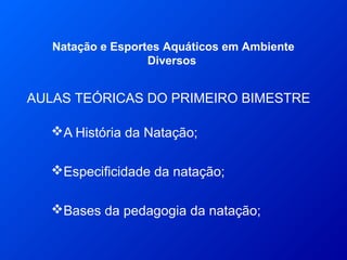 AULAS TEÓRICAS DO PRIMEIRO BIMESTRE
Natação e Esportes Aquáticos em Ambiente
Diversos
A História da Natação;
Especificidade da natação;
Bases da pedagogia da natação;
 