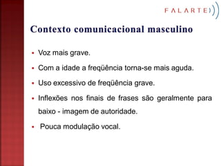    Voz mais grave.

   Com a idade a freqüência torna-se mais aguda.

   Uso excessivo de freqüência grave.

   Inflexões nos finais de frases são geralmente para
    baixo - imagem de autoridade.

   Pouca modulação vocal.
 