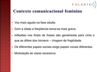    Voz mais aguda na fase adulta.

   Com a idade a freqüência torna-se mais grave.

   Inflexões nos finais de frases são geralmente para cima o
    que as difere dos homens – imagem de fragilidade.

   Os diferentes papeis sociais exige papeis vocais diferentes.

   Modulação as vezes excessiva.
 