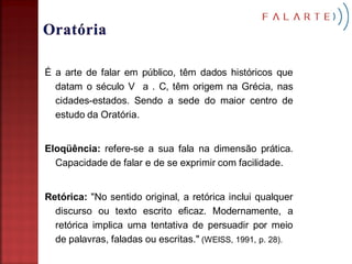 É a arte de falar em público, têm dados históricos que
  datam o século V a . C, têm origem na Grécia, nas
  cidades-estados. Sendo a sede do maior centro de
  estudo da Oratória.


Eloqüência: refere-se a sua fala na dimensão prática.
  Capacidade de falar e de se exprimir com facilidade.


Retórica: "No sentido original, a retórica inclui qualquer
  discurso ou texto escrito eficaz. Modernamente, a
  retórica implica uma tentativa de persuadir por meio
  de palavras, faladas ou escritas." (WEISS, 1991, p. 28).
 