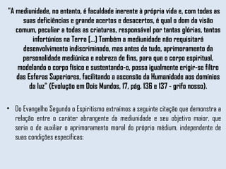 "A mediunidade, no entanto, é faculdade inerente à própria vida e, com todas as suas deficiências e grande acertos e desacertos, é qual o dom da visão comum, peculiar a todas as criaturas, responsável por tantas glórias, tantos infortúnios na Terra [...] Também a mediunidade não requisitará desenvolvimento indiscriminado, mas antes de tudo, aprimoramento da personalidade mediúnica e nobreza de fins, para que o corpo espiritual, modelando o corpo físico e sustentando-o, possa igualmente erigir-se filtro das Esferas Superiores, facilitando a ascensão da Humanidade aos domínios da luz" (Evolução em Dois Mundos, 17, pág. 136 e 137 - grifo nosso). Do Evangelho Segundo o Espiritismo extraímos a seguinte citação que demonstra a relação entre o caráter abrangente da mediunidade e seu objetivo maior, que seria o de auxiliar o aprimoramento moral do próprio médium, independente de suas condições específicas: 