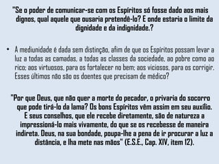 "Se o poder de comunicar-se com os Espíritos só fosse dado aos mais dignos, qual aquele que ousaria pretendê-lo? E onde estaria o limite da dignidade e da indignidade.? A mediunidade é dada sem distinção, afim de que os Espíritos possam levar a luz a todas as camadas, a todas as classes da sociedade, ao pobre como ao rico; aos virtuosos, para os fortalecer no bem; aos viciosos, para os corrigir. Esses últimos não são os doentes que precisam de médico?   "Por que Deus, que não quer a morte do pecador, o privaria do socorro que pode tirá-lo da lama? Os bons Espíritos vêm assim em seu auxílio. E seus conselhos, que ele recebe diretamente, são de natureza a impressioná-lo mais vivamente, do que se os recebesse de maneira indireta. Deus, na sua bondade, poupa-lhe a pena de ir procurar a luz a distância, e lha mete nas mãos" (E.S.E., Cap. XIV, item 12). 