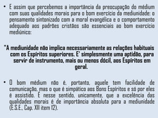 E assim que percebemos a importância da preocupação do médium com suas qualidades morais para o bom exercício da mediunidade: o pensamento sintonizado com a moral evangélica e o comportamento adequado aos padrões cristãos são essenciais ao bom exercício mediúnico:  "A mediunidade não implica necessariamente as relações habituais com os Espíritos superiores. E' simplesmente uma aptidão, para servir de instrumento, mais ou menos dócil, aos Espíritos em geral.  O bom médium não é, portanto, aquele tem facilidade de comunicação, mas o que é simpático aos Bons Espíritos e só por eles é assistido. É nesse sentido, unicamente, que a excelência das qualidades morais é de importância absoluta para a mediunidade (E.S.E., Cap. XII item 12). 