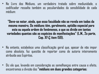 No Livro dos Médiuns, um verdadeiro tratado sobre mediunidade, o codificador ressalta também as peculiaridades da sensibilidade de cada médium:  "Deve-se notar, ainda, que essa faculdade não se revela em todos da mesma maneira. Os médiuns têm, geralmente, aptidão especial para esta ou aquela ordem de fenômenos, o que os divide em tantas variedades quantas são as espécies de manifestações" (L.M., 2a parte, Cap. XI\Ç item 159).  No entanto, estabelece uma classificação geral que, apesar de não impor como absoluta, faz questão de reportar como de autoria inteiramente atribuída aos Espíritos.  Diz ele que, levando em consideração as semelhanças entre causa e efeito, encontramos a divisão dos  "médiuns em duas grandes categorias: 
